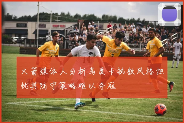火箭媒体人分析乌度卡执教风格担忧其防守策略难以夺冠
