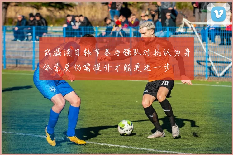武磊谈日韩节奏与强队对抗认为身体素质仍需提升才能更进一步