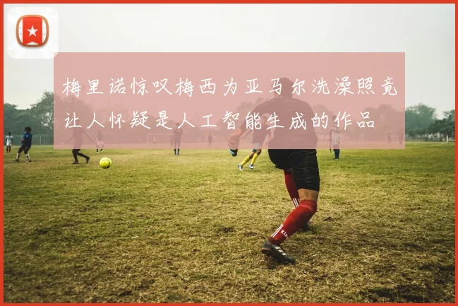 梅里诺惊叹梅西为亚马尔洗澡照竟让人怀疑是人工智能生成的作品